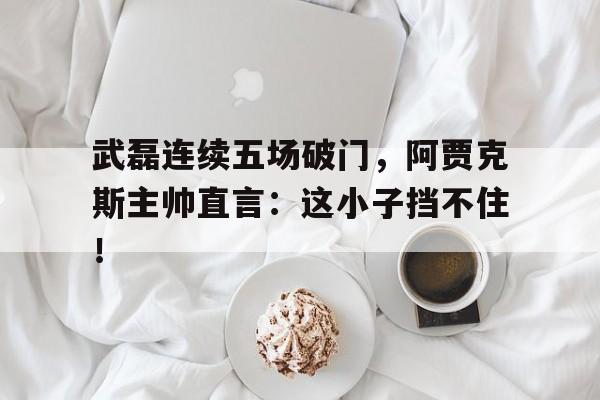 半岛体育APP-武磊连续五场破门，阿贾克斯主帅直言：这小子挡不住！-半岛体育APP