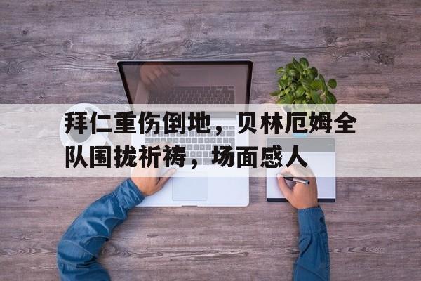 半岛体育APP-拜仁重伤倒地，贝林厄姆全队围拢祈祷，场面感人贝林厄姆个人资料-半岛体育APP